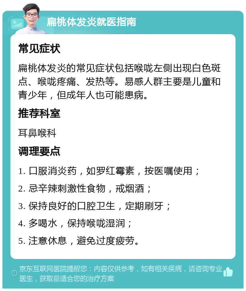 扁桃体发炎就医指南 常见症状 扁桃体发炎的常见症状包括喉咙左侧出现白色斑点、喉咙疼痛、发热等。易感人群主要是儿童和青少年，但成年人也可能患病。 推荐科室 耳鼻喉科 调理要点 1. 口服消炎药，如罗红霉素，按医嘱使用； 2. 忌辛辣刺激性食物，戒烟酒； 3. 保持良好的口腔卫生，定期刷牙； 4. 多喝水，保持喉咙湿润； 5. 注意休息，避免过度疲劳。