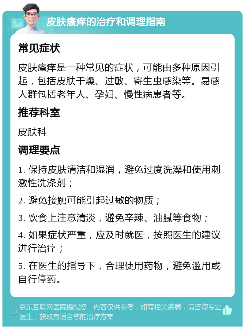 皮肤瘙痒的治疗和调理指南 常见症状 皮肤瘙痒是一种常见的症状，可能由多种原因引起，包括皮肤干燥、过敏、寄生虫感染等。易感人群包括老年人、孕妇、慢性病患者等。 推荐科室 皮肤科 调理要点 1. 保持皮肤清洁和湿润，避免过度洗澡和使用刺激性洗涤剂； 2. 避免接触可能引起过敏的物质； 3. 饮食上注意清淡，避免辛辣、油腻等食物； 4. 如果症状严重，应及时就医，按照医生的建议进行治疗； 5. 在医生的指导下，合理使用药物，避免滥用或自行停药。