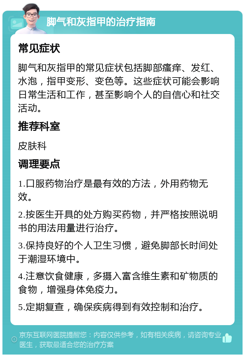 脚气和灰指甲的治疗指南 常见症状 脚气和灰指甲的常见症状包括脚部瘙痒、发红、水泡，指甲变形、变色等。这些症状可能会影响日常生活和工作，甚至影响个人的自信心和社交活动。 推荐科室 皮肤科 调理要点 1.口服药物治疗是最有效的方法，外用药物无效。 2.按医生开具的处方购买药物，并严格按照说明书的用法用量进行治疗。 3.保持良好的个人卫生习惯，避免脚部长时间处于潮湿环境中。 4.注意饮食健康，多摄入富含维生素和矿物质的食物，增强身体免疫力。 5.定期复查，确保疾病得到有效控制和治疗。