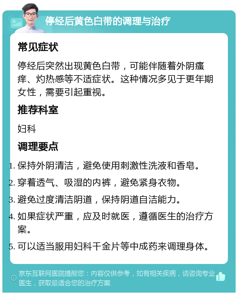 停经后黄色白带的调理与治疗 常见症状 停经后突然出现黄色白带，可能伴随着外阴瘙痒、灼热感等不适症状。这种情况多见于更年期女性，需要引起重视。 推荐科室 妇科 调理要点 保持外阴清洁，避免使用刺激性洗液和香皂。 穿着透气、吸湿的内裤，避免紧身衣物。 避免过度清洁阴道，保持阴道自洁能力。 如果症状严重，应及时就医，遵循医生的治疗方案。 可以适当服用妇科千金片等中成药来调理身体。