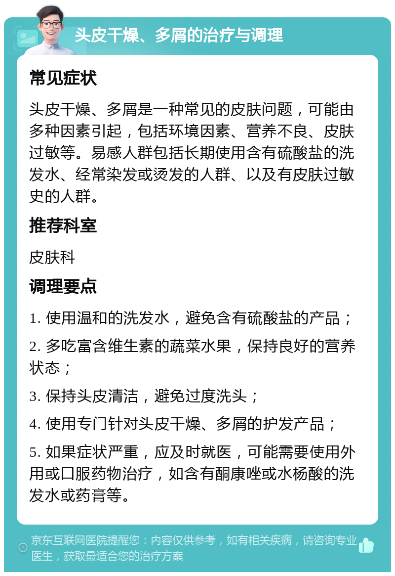 头皮干燥、多屑的治疗与调理 常见症状 头皮干燥、多屑是一种常见的皮肤问题，可能由多种因素引起，包括环境因素、营养不良、皮肤过敏等。易感人群包括长期使用含有硫酸盐的洗发水、经常染发或烫发的人群、以及有皮肤过敏史的人群。 推荐科室 皮肤科 调理要点 1. 使用温和的洗发水，避免含有硫酸盐的产品； 2. 多吃富含维生素的蔬菜水果，保持良好的营养状态； 3. 保持头皮清洁，避免过度洗头； 4. 使用专门针对头皮干燥、多屑的护发产品； 5. 如果症状严重，应及时就医，可能需要使用外用或口服药物治疗，如含有酮康唑或水杨酸的洗发水或药膏等。