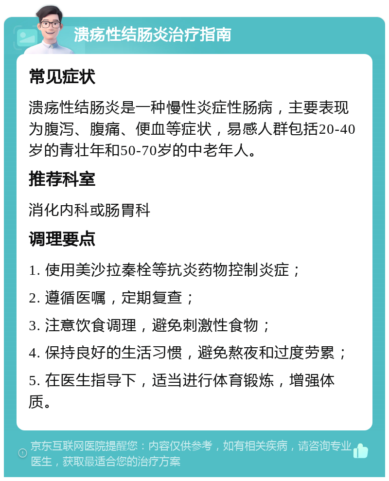 溃疡性结肠炎治疗指南 常见症状 溃疡性结肠炎是一种慢性炎症性肠病，主要表现为腹泻、腹痛、便血等症状，易感人群包括20-40岁的青壮年和50-70岁的中老年人。 推荐科室 消化内科或肠胃科 调理要点 1. 使用美沙拉秦栓等抗炎药物控制炎症； 2. 遵循医嘱，定期复查； 3. 注意饮食调理，避免刺激性食物； 4. 保持良好的生活习惯，避免熬夜和过度劳累； 5. 在医生指导下，适当进行体育锻炼，增强体质。