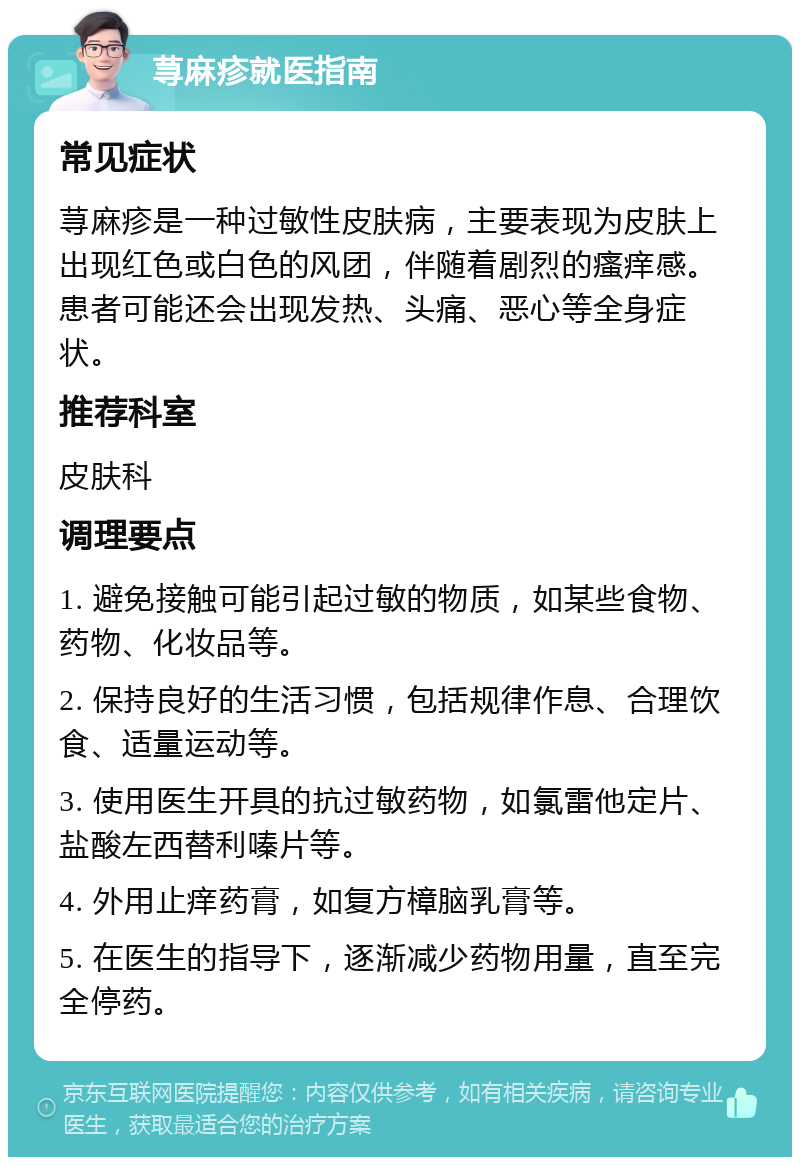 荨麻疹就医指南 常见症状 荨麻疹是一种过敏性皮肤病，主要表现为皮肤上出现红色或白色的风团，伴随着剧烈的瘙痒感。患者可能还会出现发热、头痛、恶心等全身症状。 推荐科室 皮肤科 调理要点 1. 避免接触可能引起过敏的物质，如某些食物、药物、化妆品等。 2. 保持良好的生活习惯，包括规律作息、合理饮食、适量运动等。 3. 使用医生开具的抗过敏药物，如氯雷他定片、盐酸左西替利嗪片等。 4. 外用止痒药膏，如复方樟脑乳膏等。 5. 在医生的指导下，逐渐减少药物用量，直至完全停药。