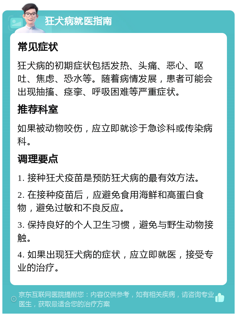 狂犬病就医指南 常见症状 狂犬病的初期症状包括发热、头痛、恶心、呕吐、焦虑、恐水等。随着病情发展，患者可能会出现抽搐、痉挛、呼吸困难等严重症状。 推荐科室 如果被动物咬伤，应立即就诊于急诊科或传染病科。 调理要点 1. 接种狂犬疫苗是预防狂犬病的最有效方法。 2. 在接种疫苗后，应避免食用海鲜和高蛋白食物，避免过敏和不良反应。 3. 保持良好的个人卫生习惯，避免与野生动物接触。 4. 如果出现狂犬病的症状，应立即就医，接受专业的治疗。