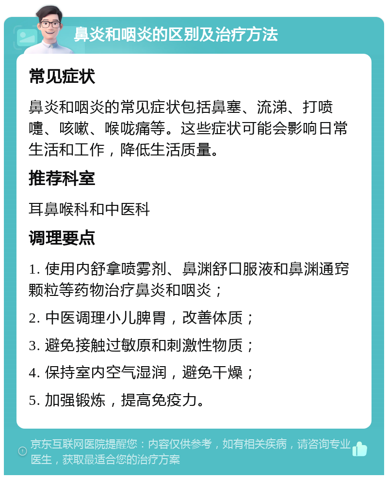 鼻炎和咽炎的区别及治疗方法 常见症状 鼻炎和咽炎的常见症状包括鼻塞、流涕、打喷嚏、咳嗽、喉咙痛等。这些症状可能会影响日常生活和工作，降低生活质量。 推荐科室 耳鼻喉科和中医科 调理要点 1. 使用内舒拿喷雾剂、鼻渊舒口服液和鼻渊通窍颗粒等药物治疗鼻炎和咽炎； 2. 中医调理小儿脾胃，改善体质； 3. 避免接触过敏原和刺激性物质； 4. 保持室内空气湿润，避免干燥； 5. 加强锻炼，提高免疫力。