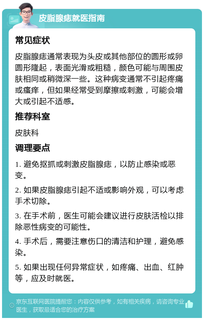 皮脂腺痣就医指南 常见症状 皮脂腺痣通常表现为头皮或其他部位的圆形或卵圆形隆起，表面光滑或粗糙，颜色可能与周围皮肤相同或稍微深一些。这种病变通常不引起疼痛或瘙痒，但如果经常受到摩擦或刺激，可能会增大或引起不适感。 推荐科室 皮肤科 调理要点 1. 避免抠抓或刺激皮脂腺痣，以防止感染或恶变。 2. 如果皮脂腺痣引起不适或影响外观，可以考虑手术切除。 3. 在手术前，医生可能会建议进行皮肤活检以排除恶性病变的可能性。 4. 手术后，需要注意伤口的清洁和护理，避免感染。 5. 如果出现任何异常症状，如疼痛、出血、红肿等，应及时就医。