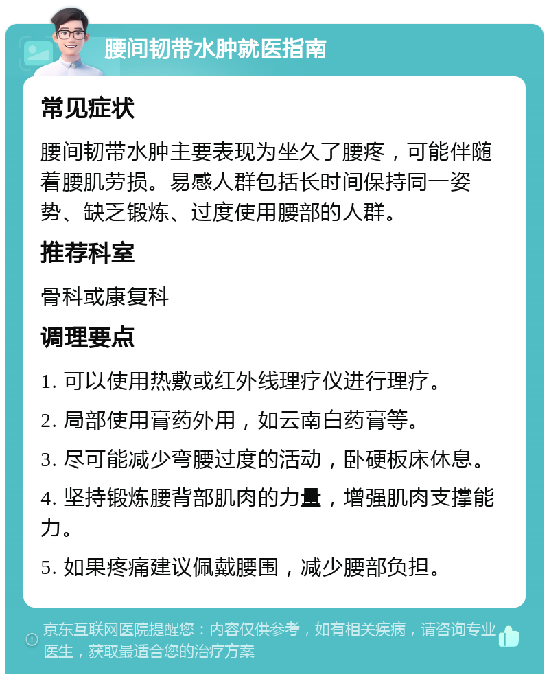 腰间韧带水肿就医指南 常见症状 腰间韧带水肿主要表现为坐久了腰疼，可能伴随着腰肌劳损。易感人群包括长时间保持同一姿势、缺乏锻炼、过度使用腰部的人群。 推荐科室 骨科或康复科 调理要点 1. 可以使用热敷或红外线理疗仪进行理疗。 2. 局部使用膏药外用，如云南白药膏等。 3. 尽可能减少弯腰过度的活动，卧硬板床休息。 4. 坚持锻炼腰背部肌肉的力量，增强肌肉支撑能力。 5. 如果疼痛建议佩戴腰围，减少腰部负担。