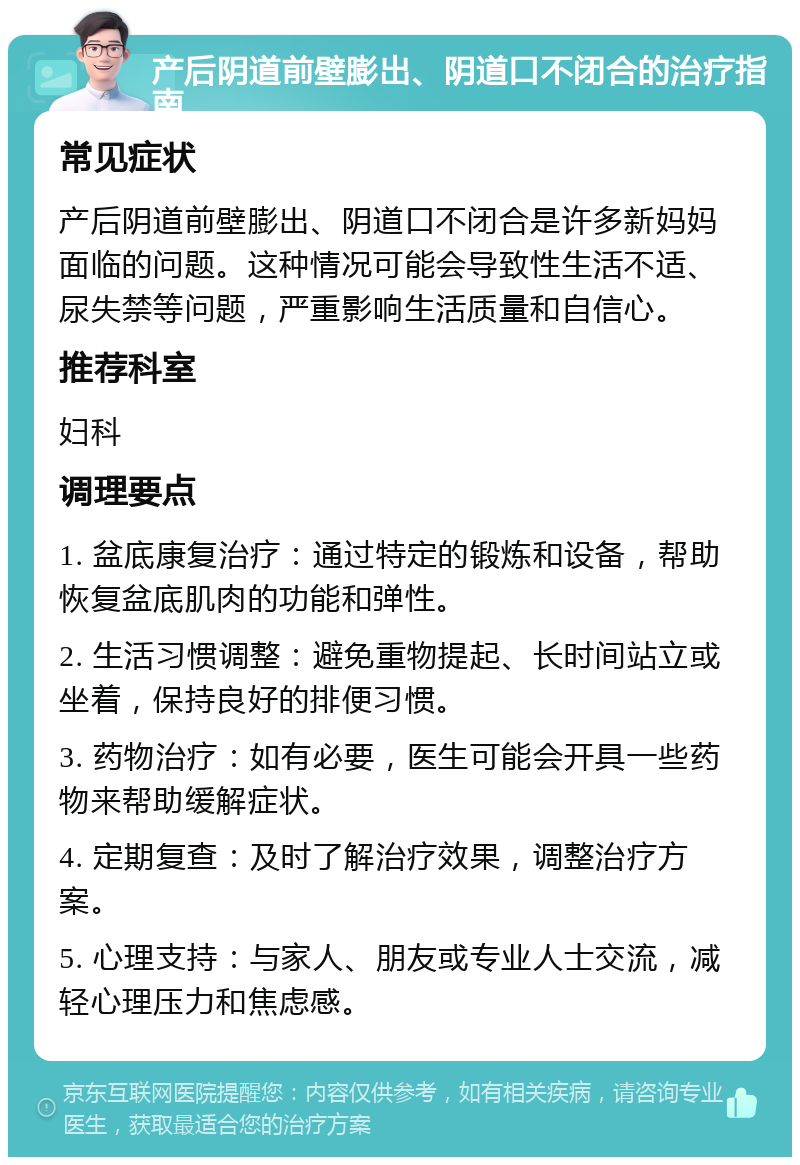 产后阴道前壁膨出、阴道口不闭合的治疗指南 常见症状 产后阴道前壁膨出、阴道口不闭合是许多新妈妈面临的问题。这种情况可能会导致性生活不适、尿失禁等问题，严重影响生活质量和自信心。 推荐科室 妇科 调理要点 1. 盆底康复治疗：通过特定的锻炼和设备，帮助恢复盆底肌肉的功能和弹性。 2. 生活习惯调整：避免重物提起、长时间站立或坐着，保持良好的排便习惯。 3. 药物治疗：如有必要，医生可能会开具一些药物来帮助缓解症状。 4. 定期复查：及时了解治疗效果，调整治疗方案。 5. 心理支持：与家人、朋友或专业人士交流，减轻心理压力和焦虑感。