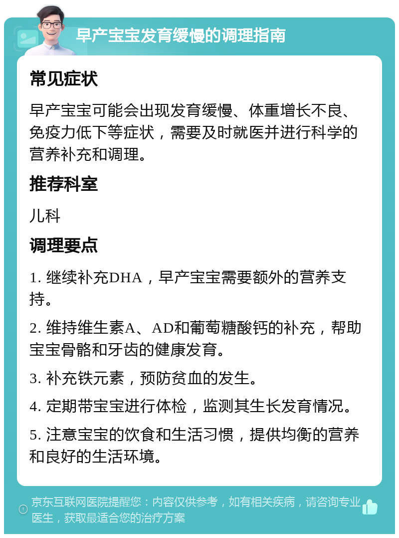 早产宝宝发育缓慢的调理指南 常见症状 早产宝宝可能会出现发育缓慢、体重增长不良、免疫力低下等症状，需要及时就医并进行科学的营养补充和调理。 推荐科室 儿科 调理要点 1. 继续补充DHA，早产宝宝需要额外的营养支持。 2. 维持维生素A、AD和葡萄糖酸钙的补充，帮助宝宝骨骼和牙齿的健康发育。 3. 补充铁元素，预防贫血的发生。 4. 定期带宝宝进行体检，监测其生长发育情况。 5. 注意宝宝的饮食和生活习惯，提供均衡的营养和良好的生活环境。