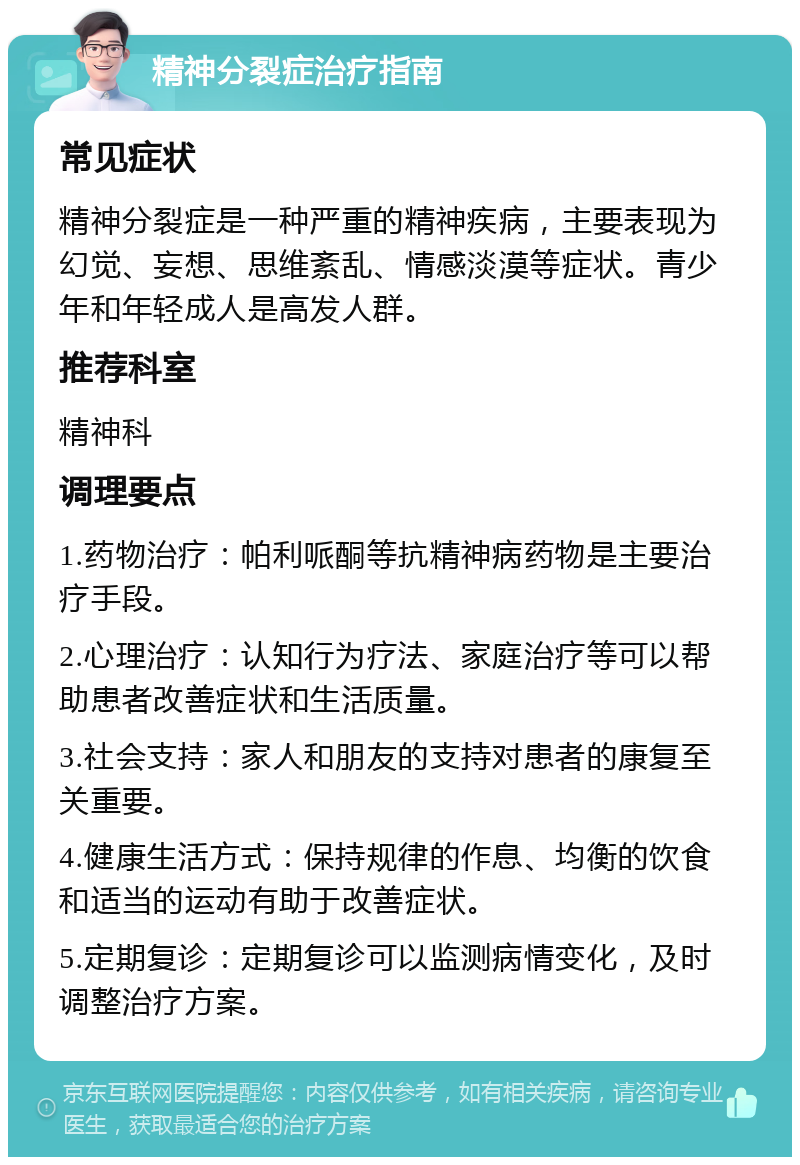 精神分裂症治疗指南 常见症状 精神分裂症是一种严重的精神疾病，主要表现为幻觉、妄想、思维紊乱、情感淡漠等症状。青少年和年轻成人是高发人群。 推荐科室 精神科 调理要点 1.药物治疗：帕利哌酮等抗精神病药物是主要治疗手段。 2.心理治疗：认知行为疗法、家庭治疗等可以帮助患者改善症状和生活质量。 3.社会支持：家人和朋友的支持对患者的康复至关重要。 4.健康生活方式：保持规律的作息、均衡的饮食和适当的运动有助于改善症状。 5.定期复诊：定期复诊可以监测病情变化，及时调整治疗方案。