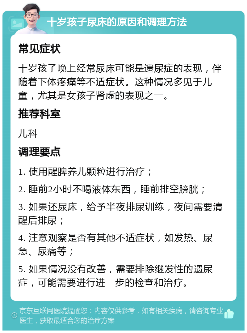 十岁孩子尿床的原因和调理方法 常见症状 十岁孩子晚上经常尿床可能是遗尿症的表现，伴随着下体疼痛等不适症状。这种情况多见于儿童，尤其是女孩子肾虚的表现之一。 推荐科室 儿科 调理要点 1. 使用醒脾养儿颗粒进行治疗； 2. 睡前2小时不喝液体东西，睡前排空膀胱； 3. 如果还尿床，给予半夜排尿训练，夜间需要清醒后排尿； 4. 注意观察是否有其他不适症状，如发热、尿急、尿痛等； 5. 如果情况没有改善，需要排除继发性的遗尿症，可能需要进行进一步的检查和治疗。