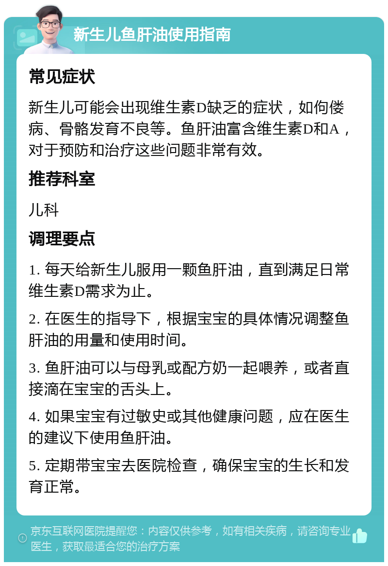 新生儿鱼肝油使用指南 常见症状 新生儿可能会出现维生素D缺乏的症状，如佝偻病、骨骼发育不良等。鱼肝油富含维生素D和A，对于预防和治疗这些问题非常有效。 推荐科室 儿科 调理要点 1. 每天给新生儿服用一颗鱼肝油，直到满足日常维生素D需求为止。 2. 在医生的指导下，根据宝宝的具体情况调整鱼肝油的用量和使用时间。 3. 鱼肝油可以与母乳或配方奶一起喂养，或者直接滴在宝宝的舌头上。 4. 如果宝宝有过敏史或其他健康问题，应在医生的建议下使用鱼肝油。 5. 定期带宝宝去医院检查，确保宝宝的生长和发育正常。