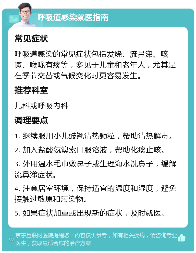 呼吸道感染就医指南 常见症状 呼吸道感染的常见症状包括发烧、流鼻涕、咳嗽、喉咙有痰等，多见于儿童和老年人，尤其是在季节交替或气候变化时更容易发生。 推荐科室 儿科或呼吸内科 调理要点 1. 继续服用小儿豉翘清热颗粒，帮助清热解毒。 2. 加入盐酸氨溴索口服溶液，帮助化痰止咳。 3. 外用温水毛巾敷鼻子或生理海水洗鼻子，缓解流鼻涕症状。 4. 注意居室环境，保持适宜的温度和湿度，避免接触过敏原和污染物。 5. 如果症状加重或出现新的症状，及时就医。