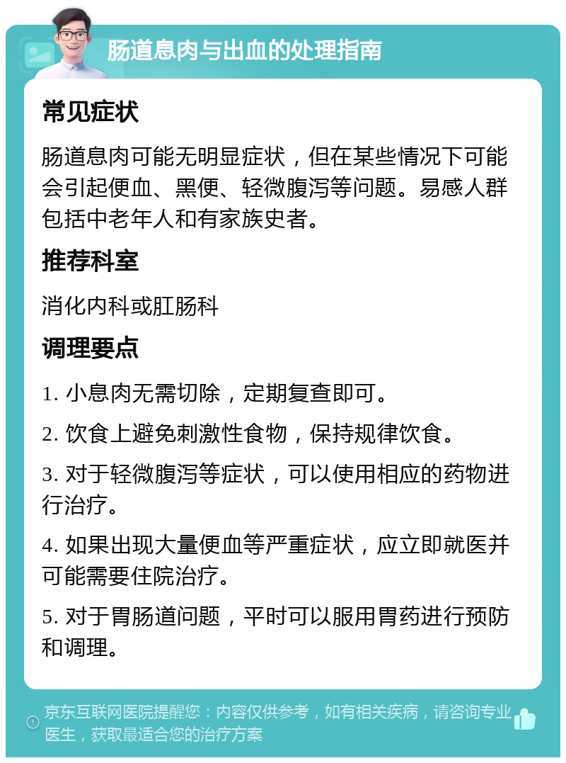 肠道息肉与出血的处理指南 常见症状 肠道息肉可能无明显症状，但在某些情况下可能会引起便血、黑便、轻微腹泻等问题。易感人群包括中老年人和有家族史者。 推荐科室 消化内科或肛肠科 调理要点 1. 小息肉无需切除，定期复查即可。 2. 饮食上避免刺激性食物，保持规律饮食。 3. 对于轻微腹泻等症状，可以使用相应的药物进行治疗。 4. 如果出现大量便血等严重症状，应立即就医并可能需要住院治疗。 5. 对于胃肠道问题，平时可以服用胃药进行预防和调理。