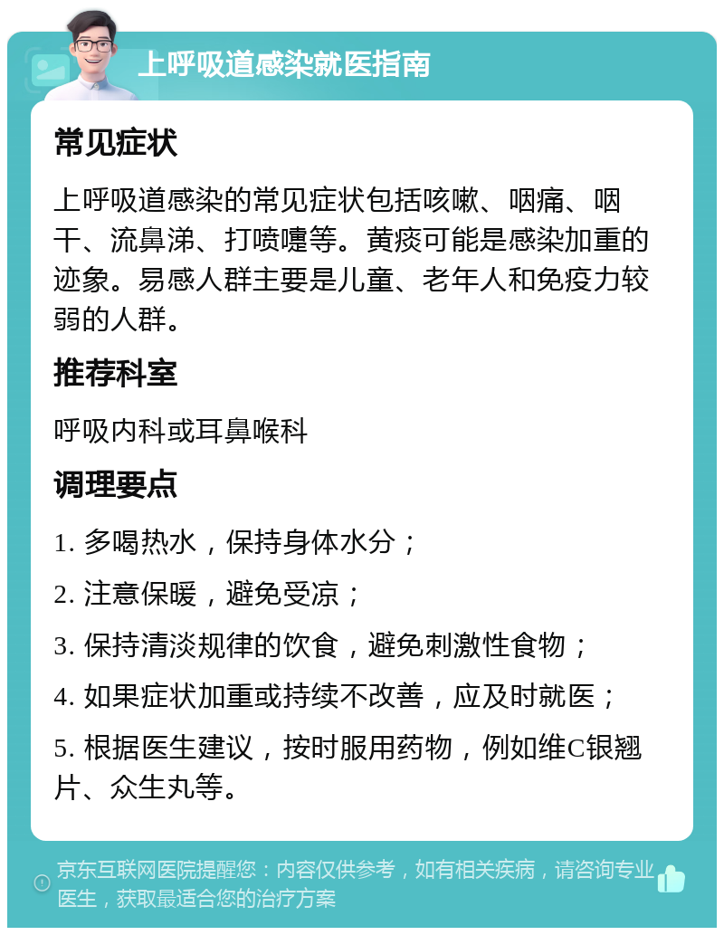 上呼吸道感染就医指南 常见症状 上呼吸道感染的常见症状包括咳嗽、咽痛、咽干、流鼻涕、打喷嚏等。黄痰可能是感染加重的迹象。易感人群主要是儿童、老年人和免疫力较弱的人群。 推荐科室 呼吸内科或耳鼻喉科 调理要点 1. 多喝热水，保持身体水分； 2. 注意保暖，避免受凉； 3. 保持清淡规律的饮食，避免刺激性食物； 4. 如果症状加重或持续不改善，应及时就医； 5. 根据医生建议，按时服用药物，例如维C银翘片、众生丸等。