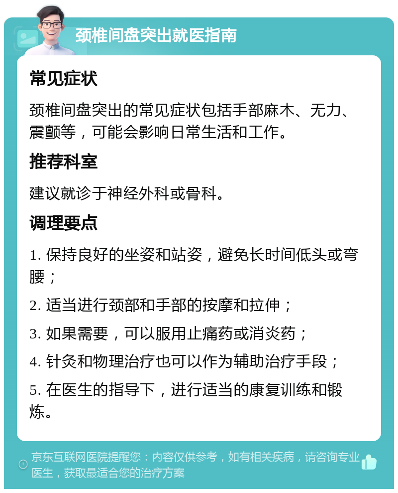 颈椎间盘突出就医指南 常见症状 颈椎间盘突出的常见症状包括手部麻木、无力、震颤等，可能会影响日常生活和工作。 推荐科室 建议就诊于神经外科或骨科。 调理要点 1. 保持良好的坐姿和站姿，避免长时间低头或弯腰； 2. 适当进行颈部和手部的按摩和拉伸； 3. 如果需要，可以服用止痛药或消炎药； 4. 针灸和物理治疗也可以作为辅助治疗手段； 5. 在医生的指导下，进行适当的康复训练和锻炼。