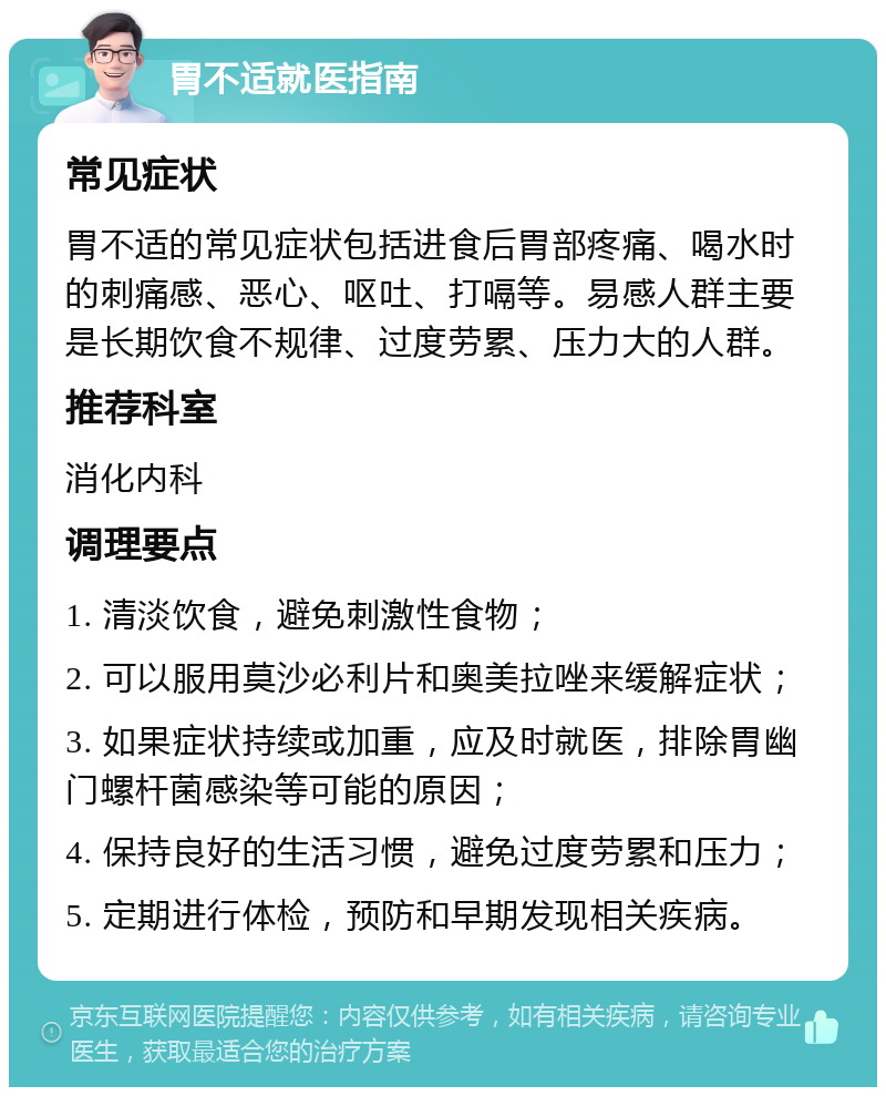 胃不适就医指南 常见症状 胃不适的常见症状包括进食后胃部疼痛、喝水时的刺痛感、恶心、呕吐、打嗝等。易感人群主要是长期饮食不规律、过度劳累、压力大的人群。 推荐科室 消化内科 调理要点 1. 清淡饮食，避免刺激性食物； 2. 可以服用莫沙必利片和奥美拉唑来缓解症状； 3. 如果症状持续或加重，应及时就医，排除胃幽门螺杆菌感染等可能的原因； 4. 保持良好的生活习惯，避免过度劳累和压力； 5. 定期进行体检，预防和早期发现相关疾病。