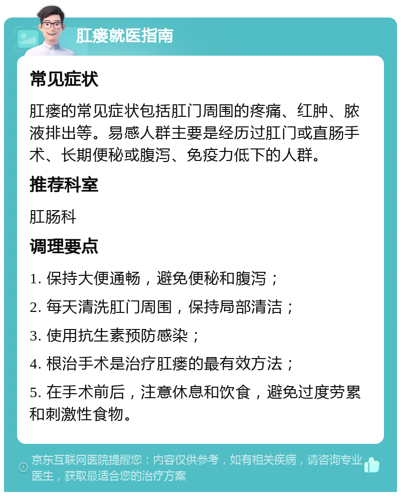 肛瘘就医指南 常见症状 肛瘘的常见症状包括肛门周围的疼痛、红肿、脓液排出等。易感人群主要是经历过肛门或直肠手术、长期便秘或腹泻、免疫力低下的人群。 推荐科室 肛肠科 调理要点 1. 保持大便通畅，避免便秘和腹泻； 2. 每天清洗肛门周围，保持局部清洁； 3. 使用抗生素预防感染； 4. 根治手术是治疗肛瘘的最有效方法； 5. 在手术前后，注意休息和饮食，避免过度劳累和刺激性食物。