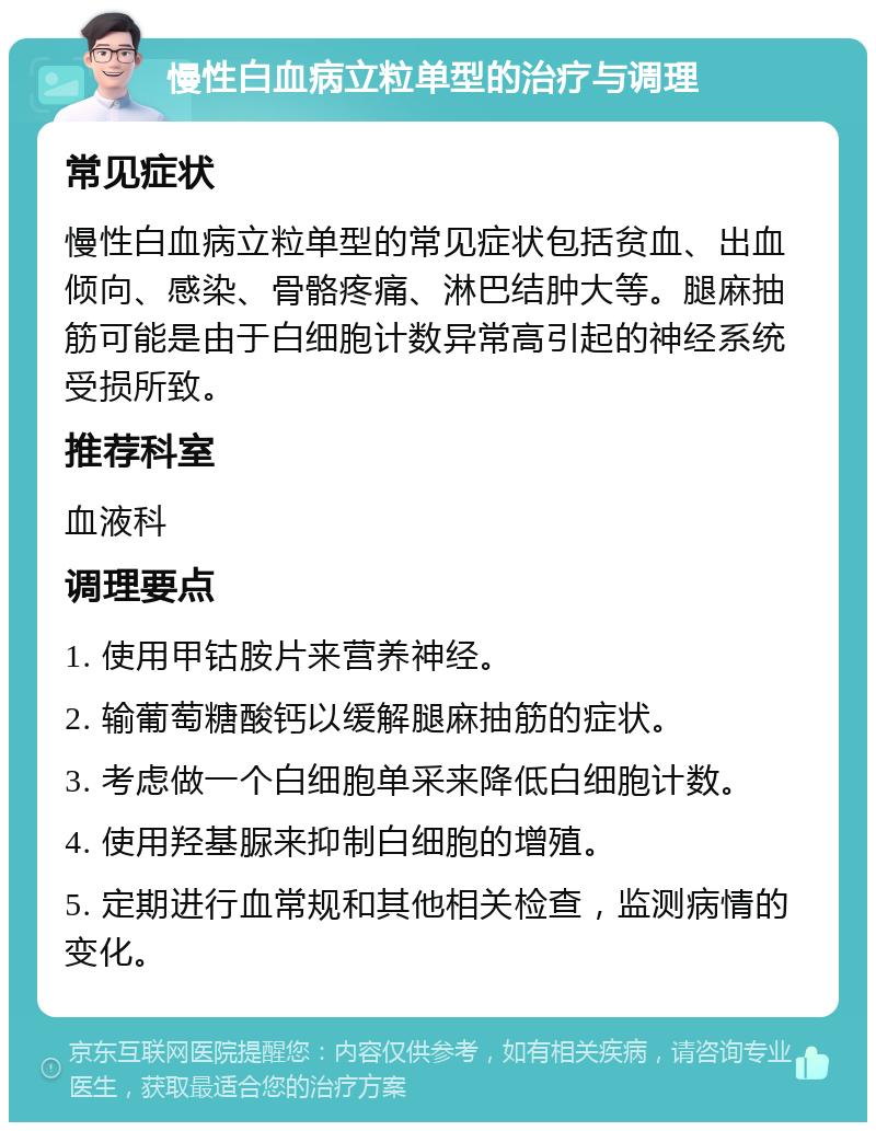 慢性白血病立粒单型的治疗与调理 常见症状 慢性白血病立粒单型的常见症状包括贫血、出血倾向、感染、骨骼疼痛、淋巴结肿大等。腿麻抽筋可能是由于白细胞计数异常高引起的神经系统受损所致。 推荐科室 血液科 调理要点 1. 使用甲钴胺片来营养神经。 2. 输葡萄糖酸钙以缓解腿麻抽筋的症状。 3. 考虑做一个白细胞单采来降低白细胞计数。 4. 使用羟基脲来抑制白细胞的增殖。 5. 定期进行血常规和其他相关检查，监测病情的变化。