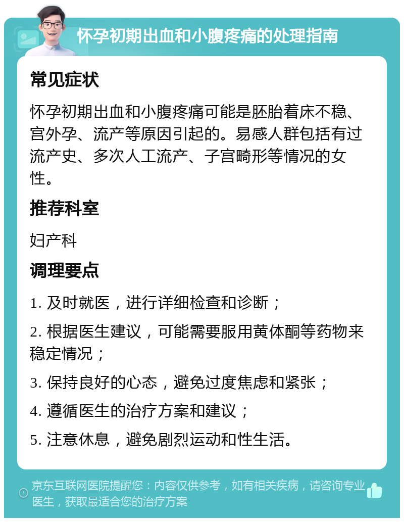 怀孕初期出血和小腹疼痛的处理指南 常见症状 怀孕初期出血和小腹疼痛可能是胚胎着床不稳、宫外孕、流产等原因引起的。易感人群包括有过流产史、多次人工流产、子宫畸形等情况的女性。 推荐科室 妇产科 调理要点 1. 及时就医，进行详细检查和诊断； 2. 根据医生建议，可能需要服用黄体酮等药物来稳定情况； 3. 保持良好的心态，避免过度焦虑和紧张； 4. 遵循医生的治疗方案和建议； 5. 注意休息，避免剧烈运动和性生活。