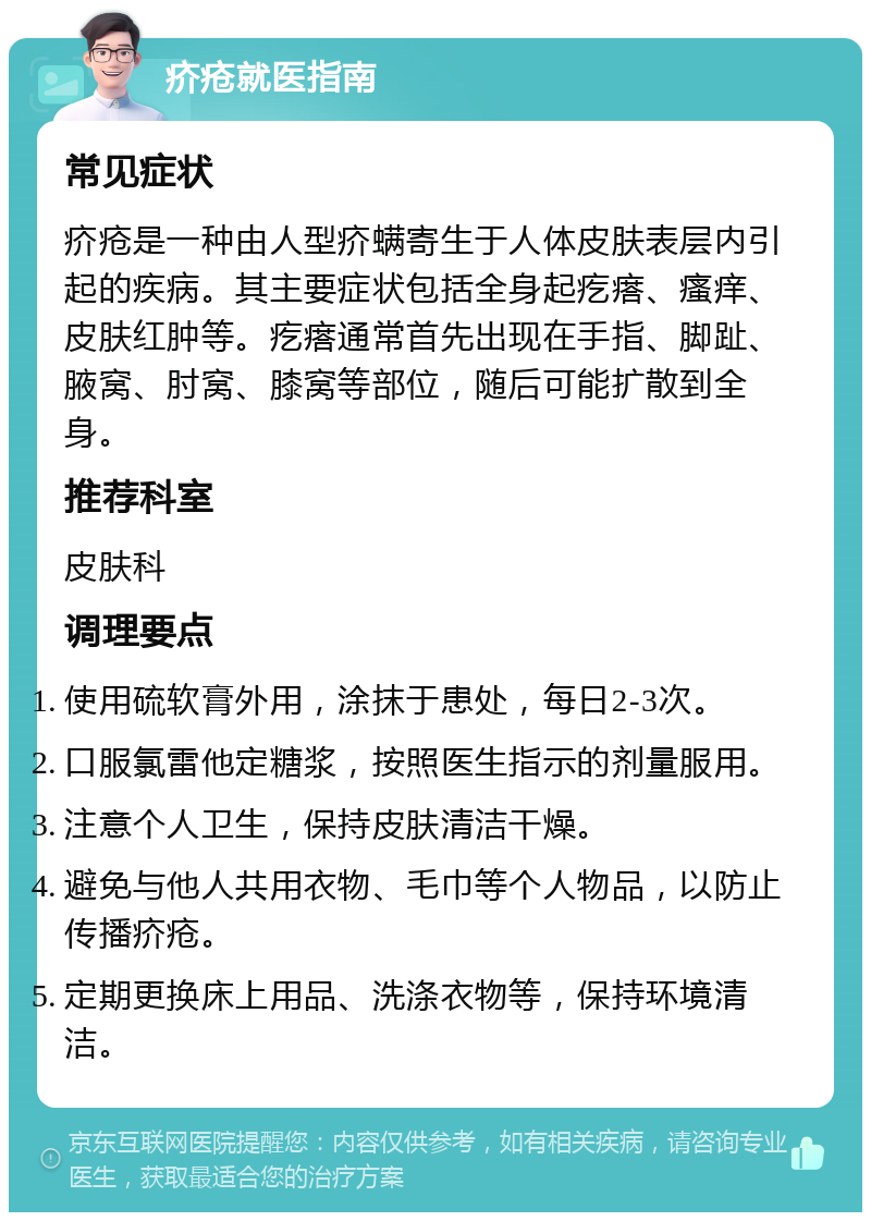 疥疮就医指南 常见症状 疥疮是一种由人型疥螨寄生于人体皮肤表层内引起的疾病。其主要症状包括全身起疙瘩、瘙痒、皮肤红肿等。疙瘩通常首先出现在手指、脚趾、腋窝、肘窝、膝窝等部位，随后可能扩散到全身。 推荐科室 皮肤科 调理要点 使用硫软膏外用，涂抹于患处，每日2-3次。 口服氯雷他定糖浆，按照医生指示的剂量服用。 注意个人卫生，保持皮肤清洁干燥。 避免与他人共用衣物、毛巾等个人物品，以防止传播疥疮。 定期更换床上用品、洗涤衣物等，保持环境清洁。