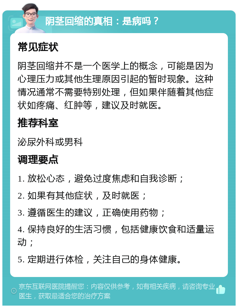 阴茎回缩的真相：是病吗？ 常见症状 阴茎回缩并不是一个医学上的概念，可能是因为心理压力或其他生理原因引起的暂时现象。这种情况通常不需要特别处理，但如果伴随着其他症状如疼痛、红肿等，建议及时就医。 推荐科室 泌尿外科或男科 调理要点 1. 放松心态，避免过度焦虑和自我诊断； 2. 如果有其他症状，及时就医； 3. 遵循医生的建议，正确使用药物； 4. 保持良好的生活习惯，包括健康饮食和适量运动； 5. 定期进行体检，关注自己的身体健康。