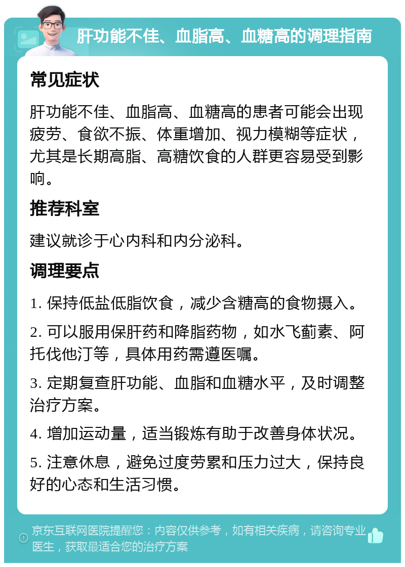 肝功能不佳、血脂高、血糖高的调理指南 常见症状 肝功能不佳、血脂高、血糖高的患者可能会出现疲劳、食欲不振、体重增加、视力模糊等症状，尤其是长期高脂、高糖饮食的人群更容易受到影响。 推荐科室 建议就诊于心内科和内分泌科。 调理要点 1. 保持低盐低脂饮食，减少含糖高的食物摄入。 2. 可以服用保肝药和降脂药物，如水飞蓟素、阿托伐他汀等，具体用药需遵医嘱。 3. 定期复查肝功能、血脂和血糖水平，及时调整治疗方案。 4. 增加运动量，适当锻炼有助于改善身体状况。 5. 注意休息，避免过度劳累和压力过大，保持良好的心态和生活习惯。