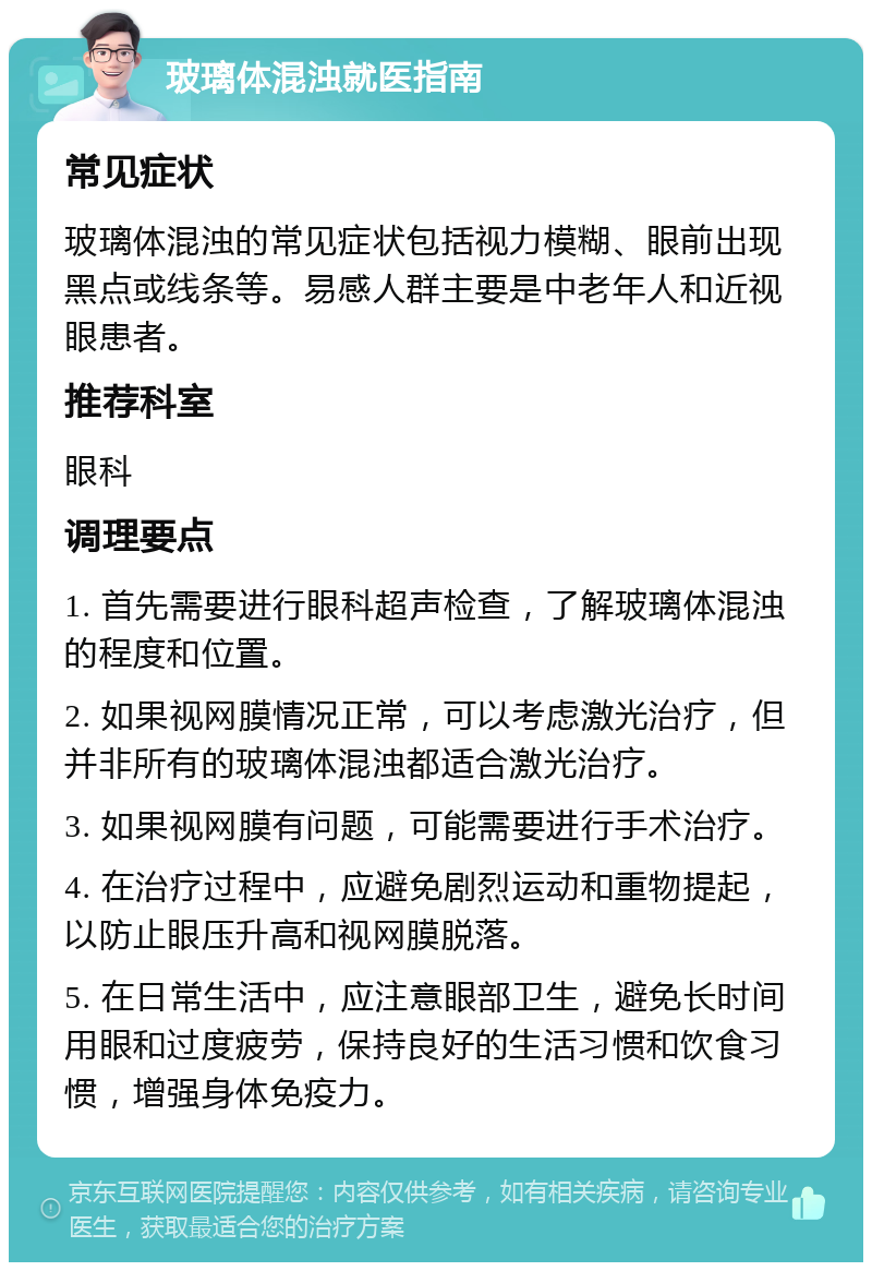 玻璃体混浊就医指南 常见症状 玻璃体混浊的常见症状包括视力模糊、眼前出现黑点或线条等。易感人群主要是中老年人和近视眼患者。 推荐科室 眼科 调理要点 1. 首先需要进行眼科超声检查，了解玻璃体混浊的程度和位置。 2. 如果视网膜情况正常，可以考虑激光治疗，但并非所有的玻璃体混浊都适合激光治疗。 3. 如果视网膜有问题，可能需要进行手术治疗。 4. 在治疗过程中，应避免剧烈运动和重物提起，以防止眼压升高和视网膜脱落。 5. 在日常生活中，应注意眼部卫生，避免长时间用眼和过度疲劳，保持良好的生活习惯和饮食习惯，增强身体免疫力。