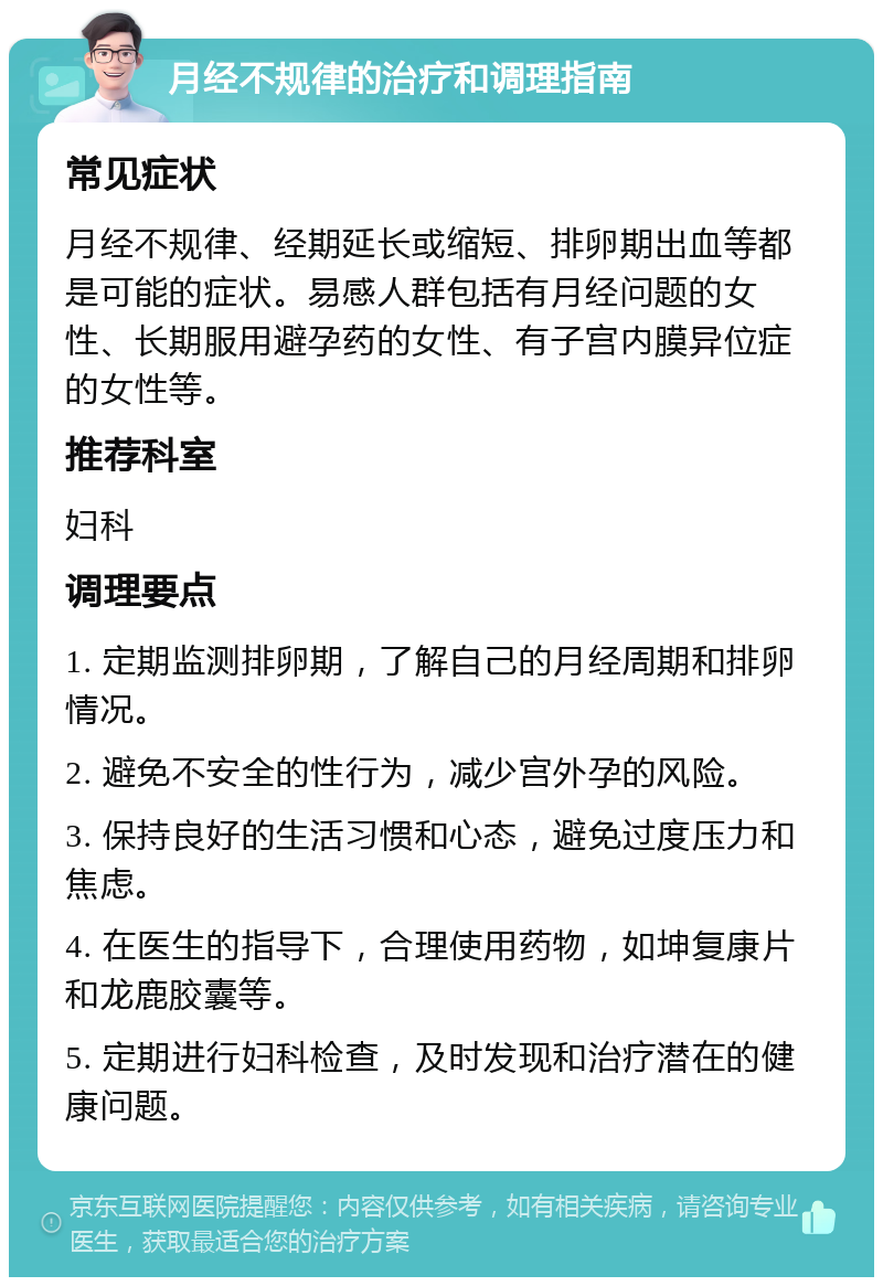 月经不规律的治疗和调理指南 常见症状 月经不规律、经期延长或缩短、排卵期出血等都是可能的症状。易感人群包括有月经问题的女性、长期服用避孕药的女性、有子宫内膜异位症的女性等。 推荐科室 妇科 调理要点 1. 定期监测排卵期，了解自己的月经周期和排卵情况。 2. 避免不安全的性行为，减少宫外孕的风险。 3. 保持良好的生活习惯和心态，避免过度压力和焦虑。 4. 在医生的指导下，合理使用药物，如坤复康片和龙鹿胶囊等。 5. 定期进行妇科检查，及时发现和治疗潜在的健康问题。