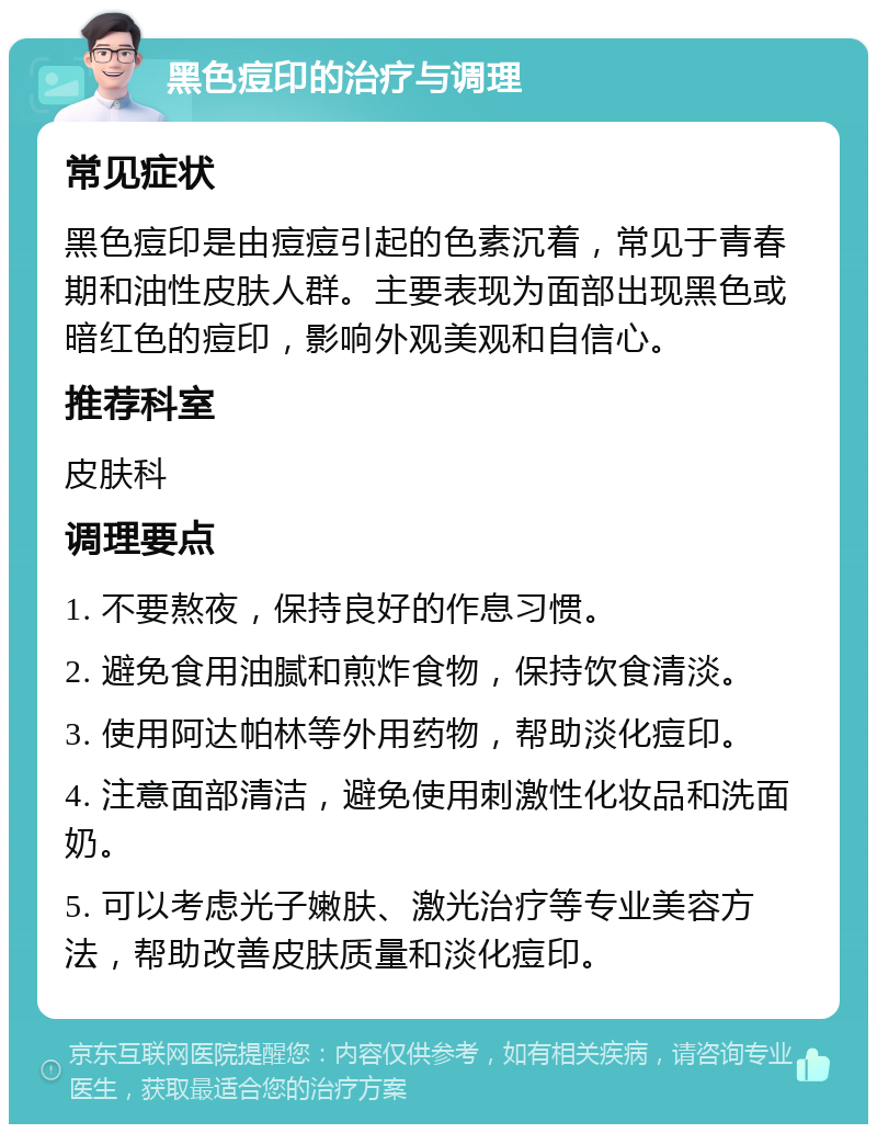 黑色痘印的治疗与调理 常见症状 黑色痘印是由痘痘引起的色素沉着，常见于青春期和油性皮肤人群。主要表现为面部出现黑色或暗红色的痘印，影响外观美观和自信心。 推荐科室 皮肤科 调理要点 1. 不要熬夜，保持良好的作息习惯。 2. 避免食用油腻和煎炸食物，保持饮食清淡。 3. 使用阿达帕林等外用药物，帮助淡化痘印。 4. 注意面部清洁，避免使用刺激性化妆品和洗面奶。 5. 可以考虑光子嫩肤、激光治疗等专业美容方法，帮助改善皮肤质量和淡化痘印。