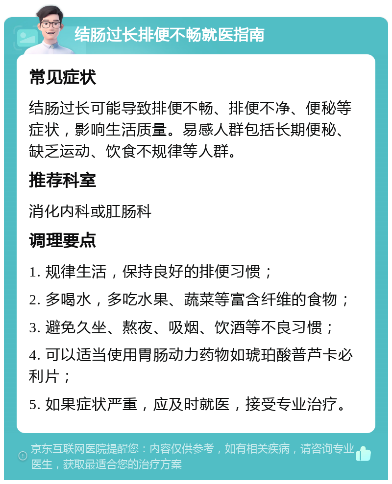 结肠过长排便不畅就医指南 常见症状 结肠过长可能导致排便不畅、排便不净、便秘等症状，影响生活质量。易感人群包括长期便秘、缺乏运动、饮食不规律等人群。 推荐科室 消化内科或肛肠科 调理要点 1. 规律生活，保持良好的排便习惯； 2. 多喝水，多吃水果、蔬菜等富含纤维的食物； 3. 避免久坐、熬夜、吸烟、饮酒等不良习惯； 4. 可以适当使用胃肠动力药物如琥珀酸普芦卡必利片； 5. 如果症状严重，应及时就医，接受专业治疗。