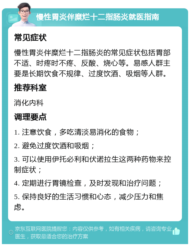 慢性胃炎伴糜烂十二指肠炎就医指南 常见症状 慢性胃炎伴糜烂十二指肠炎的常见症状包括胃部不适、时疼时不疼、反酸、烧心等。易感人群主要是长期饮食不规律、过度饮酒、吸烟等人群。 推荐科室 消化内科 调理要点 1. 注意饮食，多吃清淡易消化的食物； 2. 避免过度饮酒和吸烟； 3. 可以使用伊托必利和伏诺拉生这两种药物来控制症状； 4. 定期进行胃镜检查，及时发现和治疗问题； 5. 保持良好的生活习惯和心态，减少压力和焦虑。