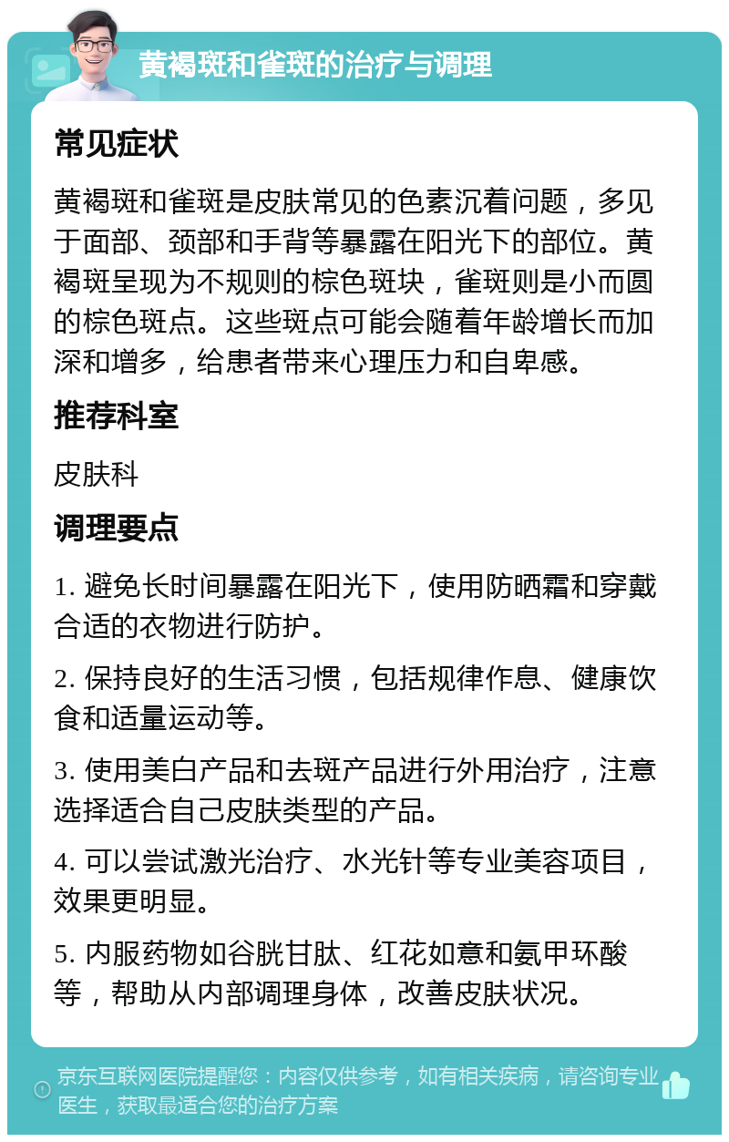 黄褐斑和雀斑的治疗与调理 常见症状 黄褐斑和雀斑是皮肤常见的色素沉着问题，多见于面部、颈部和手背等暴露在阳光下的部位。黄褐斑呈现为不规则的棕色斑块，雀斑则是小而圆的棕色斑点。这些斑点可能会随着年龄增长而加深和增多，给患者带来心理压力和自卑感。 推荐科室 皮肤科 调理要点 1. 避免长时间暴露在阳光下，使用防晒霜和穿戴合适的衣物进行防护。 2. 保持良好的生活习惯，包括规律作息、健康饮食和适量运动等。 3. 使用美白产品和去斑产品进行外用治疗，注意选择适合自己皮肤类型的产品。 4. 可以尝试激光治疗、水光针等专业美容项目，效果更明显。 5. 内服药物如谷胱甘肽、红花如意和氨甲环酸等，帮助从内部调理身体，改善皮肤状况。