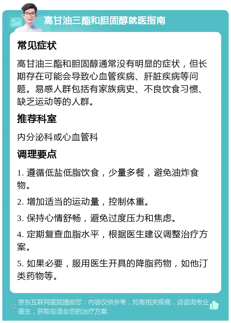 高甘油三酯和胆固醇就医指南 常见症状 高甘油三酯和胆固醇通常没有明显的症状，但长期存在可能会导致心血管疾病、肝脏疾病等问题。易感人群包括有家族病史、不良饮食习惯、缺乏运动等的人群。 推荐科室 内分泌科或心血管科 调理要点 1. 遵循低盐低脂饮食，少量多餐，避免油炸食物。 2. 增加适当的运动量，控制体重。 3. 保持心情舒畅，避免过度压力和焦虑。 4. 定期复查血脂水平，根据医生建议调整治疗方案。 5. 如果必要，服用医生开具的降脂药物，如他汀类药物等。