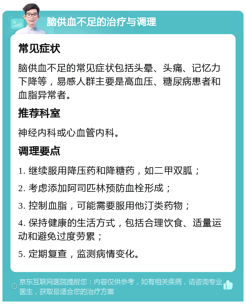 脑供血不足的治疗与调理 常见症状 脑供血不足的常见症状包括头晕、头痛、记忆力下降等，易感人群主要是高血压、糖尿病患者和血脂异常者。 推荐科室 神经内科或心血管内科。 调理要点 1. 继续服用降压药和降糖药，如二甲双胍； 2. 考虑添加阿司匹林预防血栓形成； 3. 控制血脂，可能需要服用他汀类药物； 4. 保持健康的生活方式，包括合理饮食、适量运动和避免过度劳累； 5. 定期复查，监测病情变化。