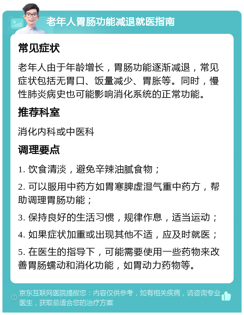 老年人胃肠功能减退就医指南 常见症状 老年人由于年龄增长，胃肠功能逐渐减退，常见症状包括无胃口、饭量减少、胃胀等。同时，慢性肺炎病史也可能影响消化系统的正常功能。 推荐科室 消化内科或中医科 调理要点 1. 饮食清淡，避免辛辣油腻食物； 2. 可以服用中药方如胃寒脾虚湿气重中药方，帮助调理胃肠功能； 3. 保持良好的生活习惯，规律作息，适当运动； 4. 如果症状加重或出现其他不适，应及时就医； 5. 在医生的指导下，可能需要使用一些药物来改善胃肠蠕动和消化功能，如胃动力药物等。