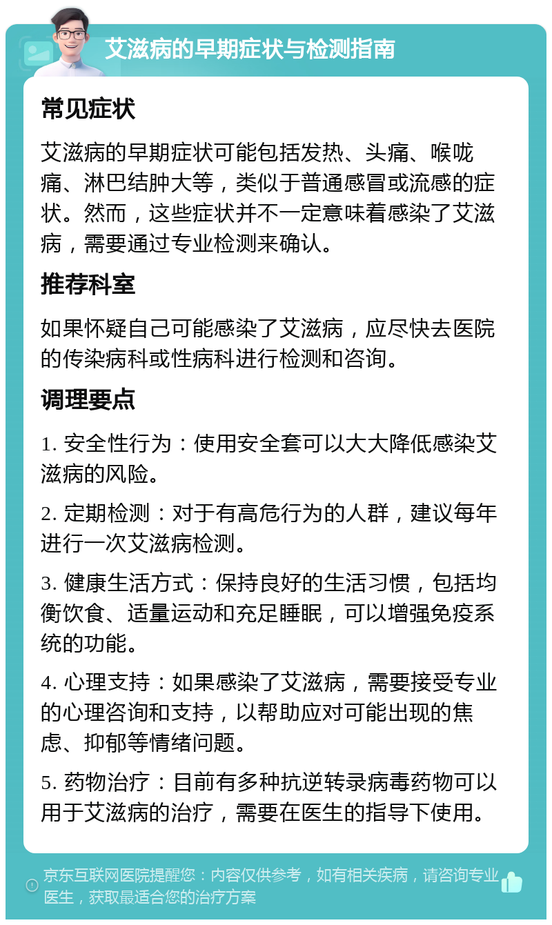 艾滋病的早期症状与检测指南 常见症状 艾滋病的早期症状可能包括发热、头痛、喉咙痛、淋巴结肿大等，类似于普通感冒或流感的症状。然而，这些症状并不一定意味着感染了艾滋病，需要通过专业检测来确认。 推荐科室 如果怀疑自己可能感染了艾滋病，应尽快去医院的传染病科或性病科进行检测和咨询。 调理要点 1. 安全性行为：使用安全套可以大大降低感染艾滋病的风险。 2. 定期检测：对于有高危行为的人群，建议每年进行一次艾滋病检测。 3. 健康生活方式：保持良好的生活习惯，包括均衡饮食、适量运动和充足睡眠，可以增强免疫系统的功能。 4. 心理支持：如果感染了艾滋病，需要接受专业的心理咨询和支持，以帮助应对可能出现的焦虑、抑郁等情绪问题。 5. 药物治疗：目前有多种抗逆转录病毒药物可以用于艾滋病的治疗，需要在医生的指导下使用。