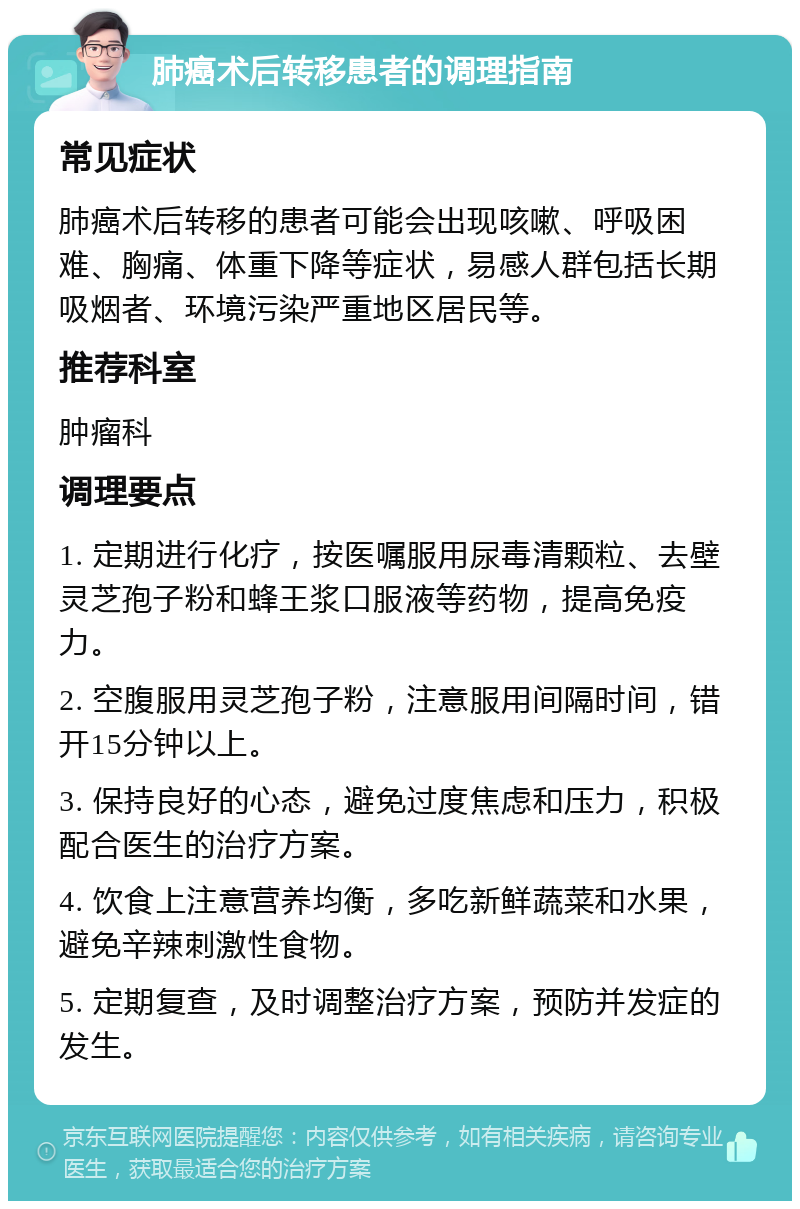 肺癌术后转移患者的调理指南 常见症状 肺癌术后转移的患者可能会出现咳嗽、呼吸困难、胸痛、体重下降等症状，易感人群包括长期吸烟者、环境污染严重地区居民等。 推荐科室 肿瘤科 调理要点 1. 定期进行化疗，按医嘱服用尿毒清颗粒、去壁灵芝孢子粉和蜂王浆口服液等药物，提高免疫力。 2. 空腹服用灵芝孢子粉，注意服用间隔时间，错开15分钟以上。 3. 保持良好的心态，避免过度焦虑和压力，积极配合医生的治疗方案。 4. 饮食上注意营养均衡，多吃新鲜蔬菜和水果，避免辛辣刺激性食物。 5. 定期复查，及时调整治疗方案，预防并发症的发生。