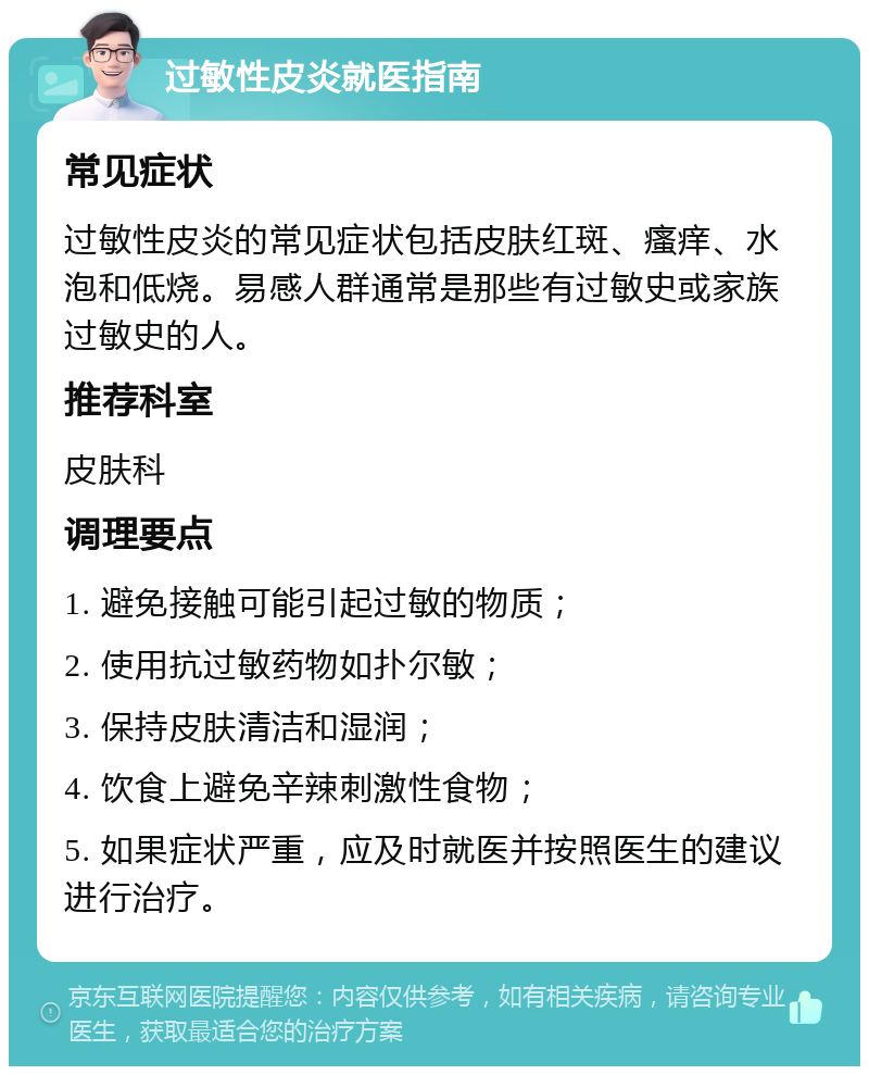 过敏性皮炎就医指南 常见症状 过敏性皮炎的常见症状包括皮肤红斑、瘙痒、水泡和低烧。易感人群通常是那些有过敏史或家族过敏史的人。 推荐科室 皮肤科 调理要点 1. 避免接触可能引起过敏的物质； 2. 使用抗过敏药物如扑尔敏； 3. 保持皮肤清洁和湿润； 4. 饮食上避免辛辣刺激性食物； 5. 如果症状严重，应及时就医并按照医生的建议进行治疗。