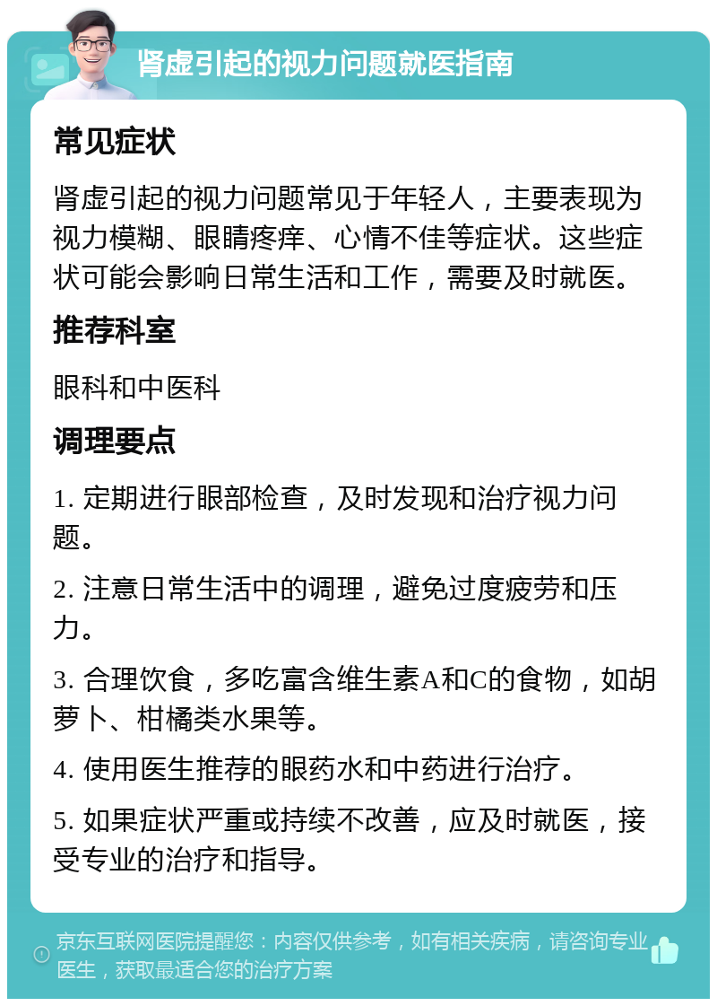 肾虚引起的视力问题就医指南 常见症状 肾虚引起的视力问题常见于年轻人，主要表现为视力模糊、眼睛疼痒、心情不佳等症状。这些症状可能会影响日常生活和工作，需要及时就医。 推荐科室 眼科和中医科 调理要点 1. 定期进行眼部检查，及时发现和治疗视力问题。 2. 注意日常生活中的调理，避免过度疲劳和压力。 3. 合理饮食，多吃富含维生素A和C的食物，如胡萝卜、柑橘类水果等。 4. 使用医生推荐的眼药水和中药进行治疗。 5. 如果症状严重或持续不改善，应及时就医，接受专业的治疗和指导。