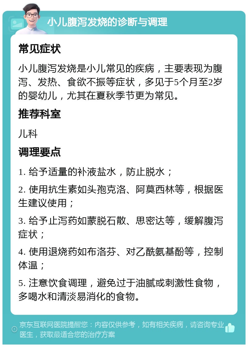 小儿腹泻发烧的诊断与调理 常见症状 小儿腹泻发烧是小儿常见的疾病，主要表现为腹泻、发热、食欲不振等症状，多见于5个月至2岁的婴幼儿，尤其在夏秋季节更为常见。 推荐科室 儿科 调理要点 1. 给予适量的补液盐水，防止脱水； 2. 使用抗生素如头孢克洛、阿莫西林等，根据医生建议使用； 3. 给予止泻药如蒙脱石散、思密达等，缓解腹泻症状； 4. 使用退烧药如布洛芬、对乙酰氨基酚等，控制体温； 5. 注意饮食调理，避免过于油腻或刺激性食物，多喝水和清淡易消化的食物。