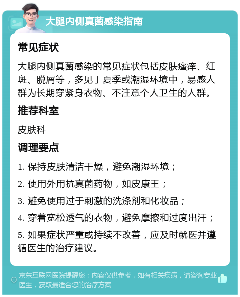 大腿内侧真菌感染指南 常见症状 大腿内侧真菌感染的常见症状包括皮肤瘙痒、红斑、脱屑等，多见于夏季或潮湿环境中，易感人群为长期穿紧身衣物、不注意个人卫生的人群。 推荐科室 皮肤科 调理要点 1. 保持皮肤清洁干燥，避免潮湿环境； 2. 使用外用抗真菌药物，如皮康王； 3. 避免使用过于刺激的洗涤剂和化妆品； 4. 穿着宽松透气的衣物，避免摩擦和过度出汗； 5. 如果症状严重或持续不改善，应及时就医并遵循医生的治疗建议。