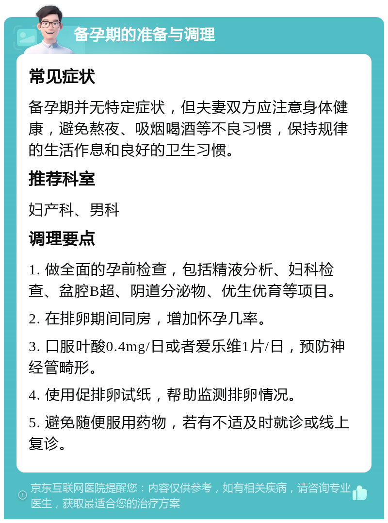 备孕期的准备与调理 常见症状 备孕期并无特定症状，但夫妻双方应注意身体健康，避免熬夜、吸烟喝酒等不良习惯，保持规律的生活作息和良好的卫生习惯。 推荐科室 妇产科、男科 调理要点 1. 做全面的孕前检查，包括精液分析、妇科检查、盆腔B超、阴道分泌物、优生优育等项目。 2. 在排卵期间同房，增加怀孕几率。 3. 口服叶酸0.4mg/日或者爱乐维1片/日，预防神经管畸形。 4. 使用促排卵试纸，帮助监测排卵情况。 5. 避免随便服用药物，若有不适及时就诊或线上复诊。