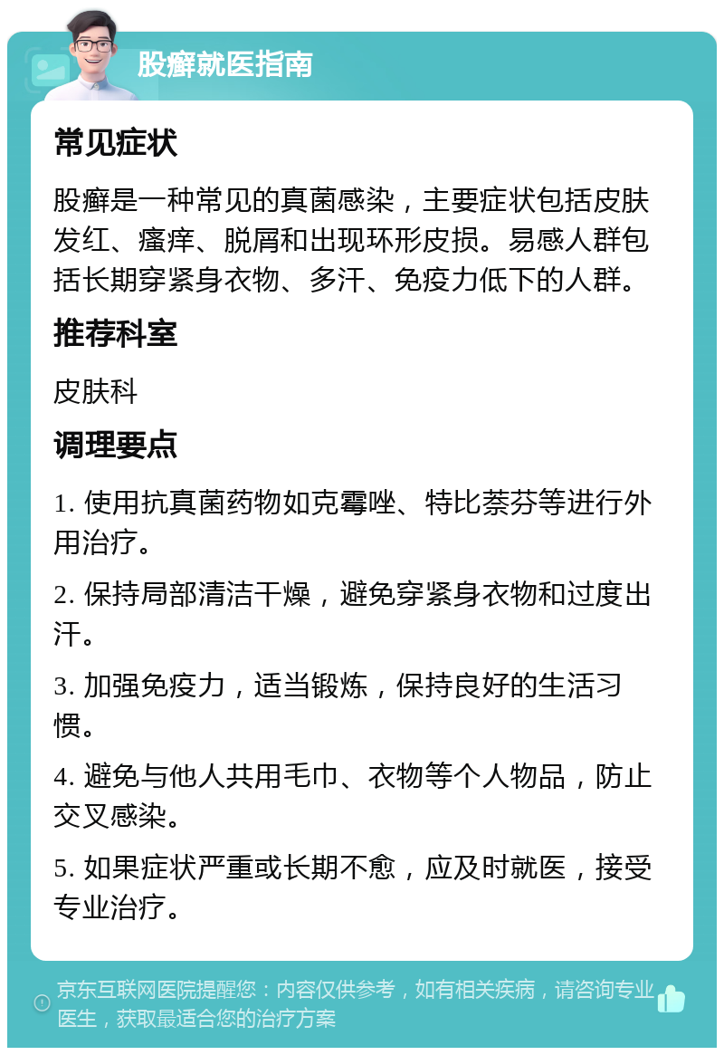 股癣就医指南 常见症状 股癣是一种常见的真菌感染，主要症状包括皮肤发红、瘙痒、脱屑和出现环形皮损。易感人群包括长期穿紧身衣物、多汗、免疫力低下的人群。 推荐科室 皮肤科 调理要点 1. 使用抗真菌药物如克霉唑、特比萘芬等进行外用治疗。 2. 保持局部清洁干燥，避免穿紧身衣物和过度出汗。 3. 加强免疫力，适当锻炼，保持良好的生活习惯。 4. 避免与他人共用毛巾、衣物等个人物品，防止交叉感染。 5. 如果症状严重或长期不愈，应及时就医，接受专业治疗。