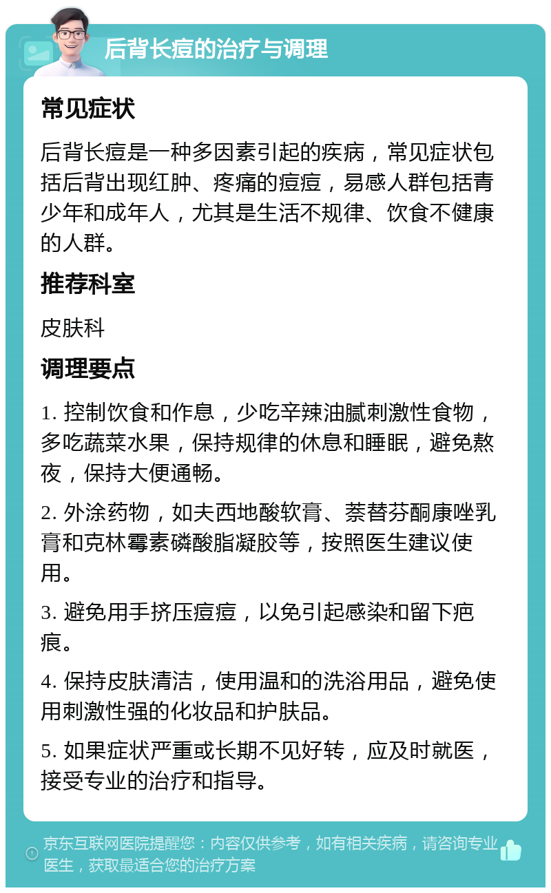 后背长痘的治疗与调理 常见症状 后背长痘是一种多因素引起的疾病，常见症状包括后背出现红肿、疼痛的痘痘，易感人群包括青少年和成年人，尤其是生活不规律、饮食不健康的人群。 推荐科室 皮肤科 调理要点 1. 控制饮食和作息，少吃辛辣油腻刺激性食物，多吃蔬菜水果，保持规律的休息和睡眠，避免熬夜，保持大便通畅。 2. 外涂药物，如夫西地酸软膏、萘替芬酮康唑乳膏和克林霉素磷酸脂凝胶等，按照医生建议使用。 3. 避免用手挤压痘痘，以免引起感染和留下疤痕。 4. 保持皮肤清洁，使用温和的洗浴用品，避免使用刺激性强的化妆品和护肤品。 5. 如果症状严重或长期不见好转，应及时就医，接受专业的治疗和指导。