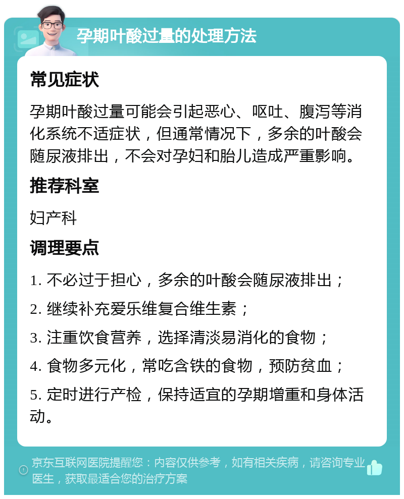 孕期叶酸过量的处理方法 常见症状 孕期叶酸过量可能会引起恶心、呕吐、腹泻等消化系统不适症状，但通常情况下，多余的叶酸会随尿液排出，不会对孕妇和胎儿造成严重影响。 推荐科室 妇产科 调理要点 1. 不必过于担心，多余的叶酸会随尿液排出； 2. 继续补充爱乐维复合维生素； 3. 注重饮食营养，选择清淡易消化的食物； 4. 食物多元化，常吃含铁的食物，预防贫血； 5. 定时进行产检，保持适宜的孕期增重和身体活动。