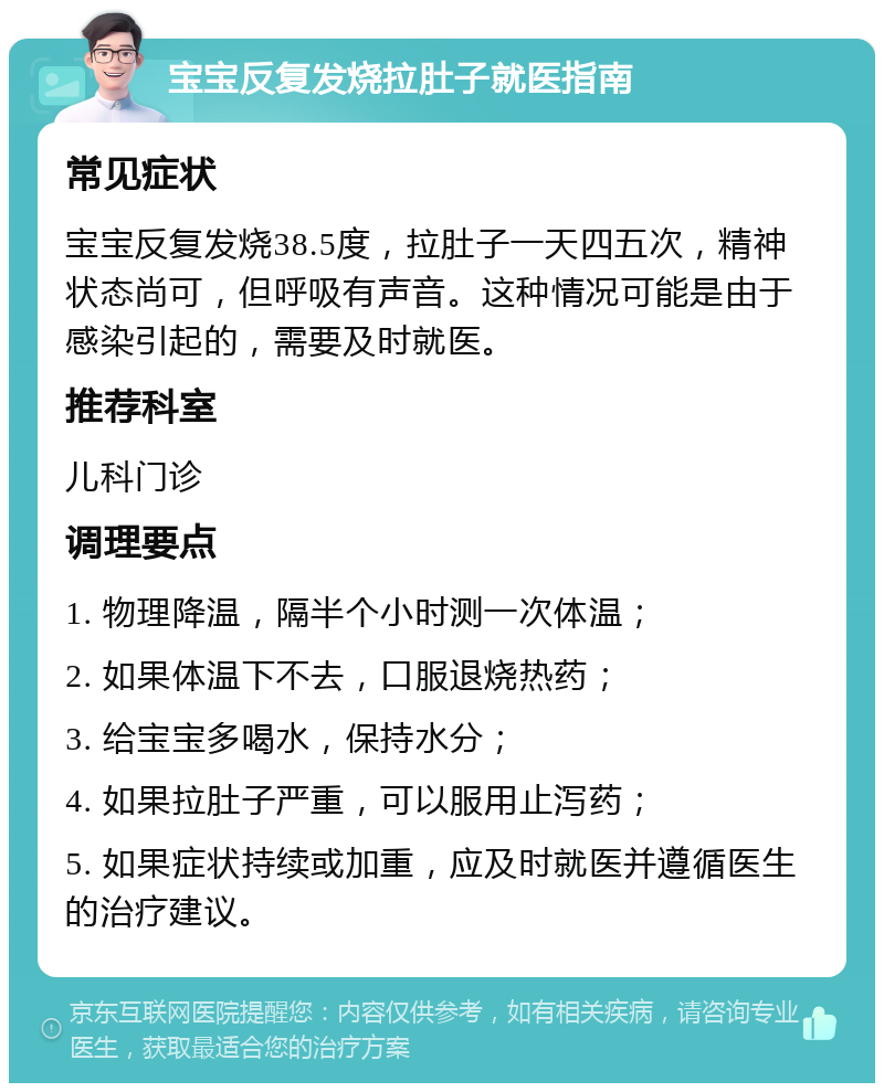 宝宝反复发烧拉肚子就医指南 常见症状 宝宝反复发烧38.5度，拉肚子一天四五次，精神状态尚可，但呼吸有声音。这种情况可能是由于感染引起的，需要及时就医。 推荐科室 儿科门诊 调理要点 1. 物理降温，隔半个小时测一次体温； 2. 如果体温下不去，口服退烧热药； 3. 给宝宝多喝水，保持水分； 4. 如果拉肚子严重，可以服用止泻药； 5. 如果症状持续或加重，应及时就医并遵循医生的治疗建议。