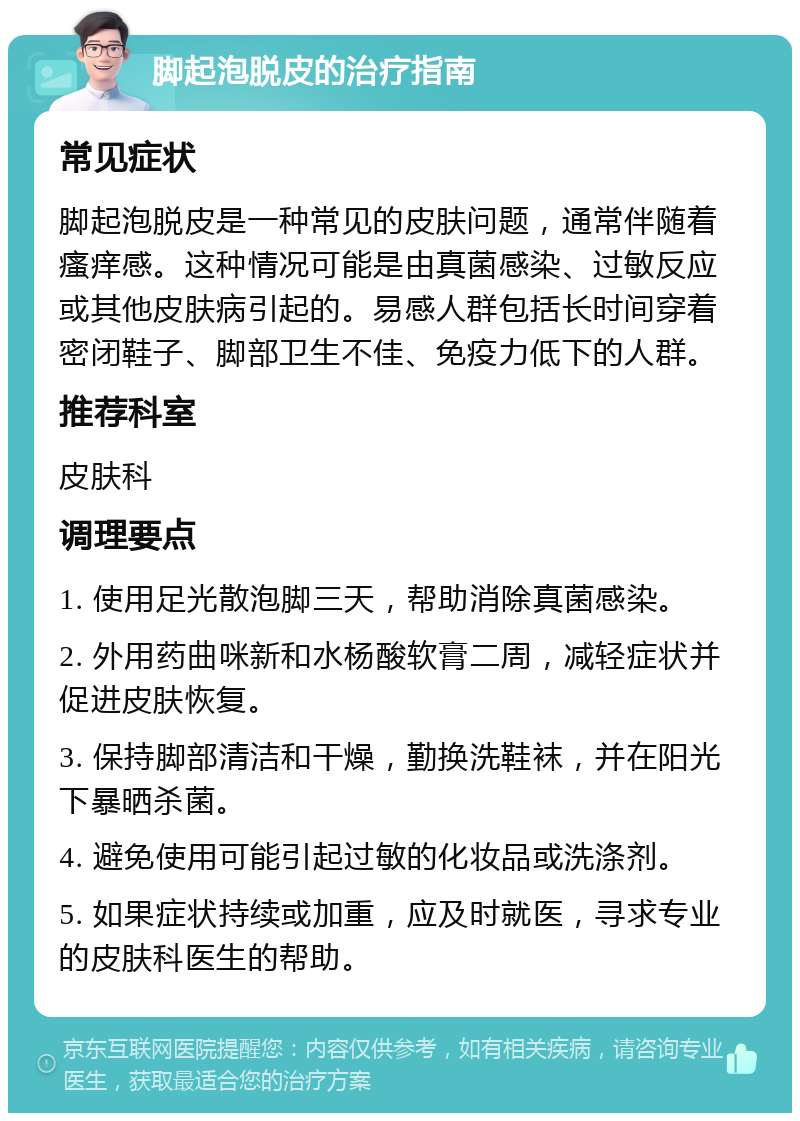 脚起泡脱皮的治疗指南 常见症状 脚起泡脱皮是一种常见的皮肤问题，通常伴随着瘙痒感。这种情况可能是由真菌感染、过敏反应或其他皮肤病引起的。易感人群包括长时间穿着密闭鞋子、脚部卫生不佳、免疫力低下的人群。 推荐科室 皮肤科 调理要点 1. 使用足光散泡脚三天，帮助消除真菌感染。 2. 外用药曲咪新和水杨酸软膏二周，减轻症状并促进皮肤恢复。 3. 保持脚部清洁和干燥，勤换洗鞋袜，并在阳光下暴晒杀菌。 4. 避免使用可能引起过敏的化妆品或洗涤剂。 5. 如果症状持续或加重，应及时就医，寻求专业的皮肤科医生的帮助。