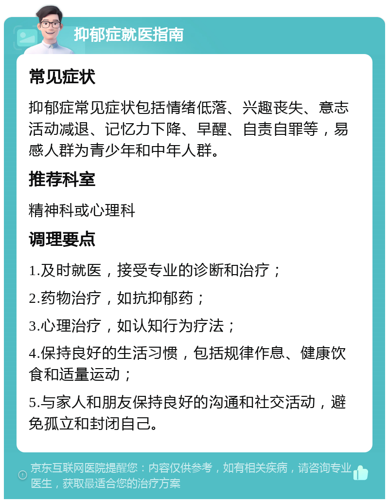 抑郁症就医指南 常见症状 抑郁症常见症状包括情绪低落、兴趣丧失、意志活动减退、记忆力下降、早醒、自责自罪等，易感人群为青少年和中年人群。 推荐科室 精神科或心理科 调理要点 1.及时就医，接受专业的诊断和治疗； 2.药物治疗，如抗抑郁药； 3.心理治疗，如认知行为疗法； 4.保持良好的生活习惯，包括规律作息、健康饮食和适量运动； 5.与家人和朋友保持良好的沟通和社交活动，避免孤立和封闭自己。