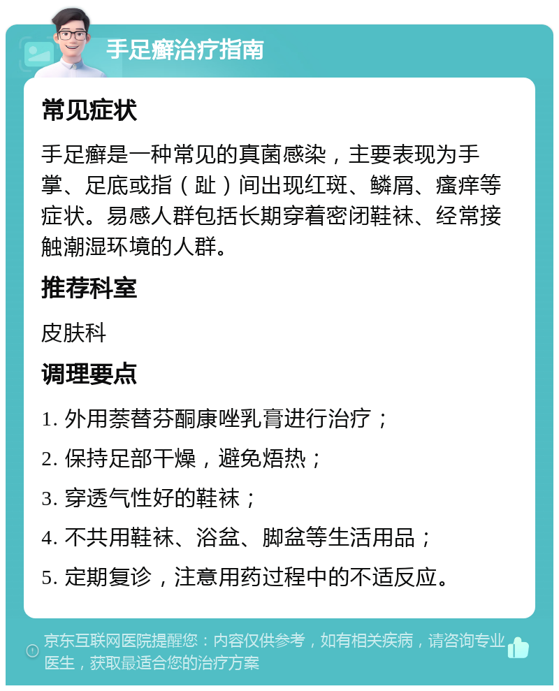 手足癣治疗指南 常见症状 手足癣是一种常见的真菌感染，主要表现为手掌、足底或指（趾）间出现红斑、鳞屑、瘙痒等症状。易感人群包括长期穿着密闭鞋袜、经常接触潮湿环境的人群。 推荐科室 皮肤科 调理要点 1. 外用萘替芬酮康唑乳膏进行治疗； 2. 保持足部干燥，避免焐热； 3. 穿透气性好的鞋袜； 4. 不共用鞋袜、浴盆、脚盆等生活用品； 5. 定期复诊，注意用药过程中的不适反应。